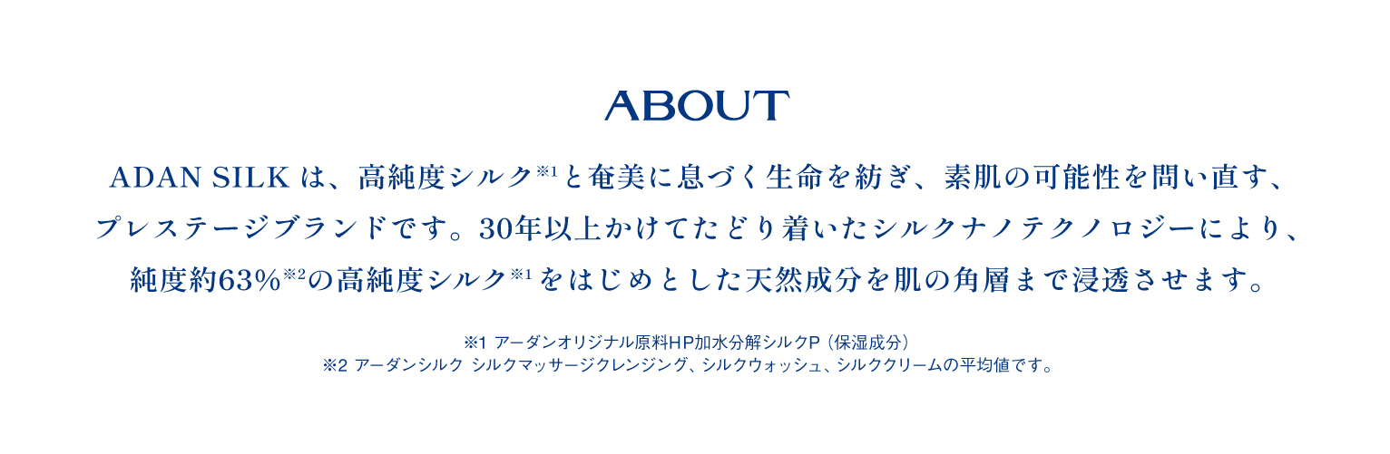 ADAN SILKは、高純度シルク(*1)と甘みに息づく生命を紡ぎ、素肌の可能性を問い直す、プレステージブランドです。30年以上かけてたどり着いたシルクナノテクノロジーにより、純度約63％(*2)の高純度シルク(*1)をはじめとした天然成分を肌の各層まで浸透させます。 *1：アーダンオリジナル原料HP加水分解シルクP(保湿成分) *2：アーダンシルク シルクマッサージクレンジング、シルクウォッシュ、シルククリームの平均値です。