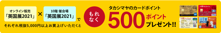 オンライン販売「英国展2021」で期間中に税抜5,000円以上お買上げ×10階 催会場「英国展2021」で期間中に税抜5,000円以上お買上げいただくと、もれなくタカシマヤのカードポイント500ポイントプレゼント！！
