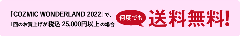 「COZMIC WONDERLAND 2022」で、1回のお買上げが税込25,000円以上の場合送料無料！
