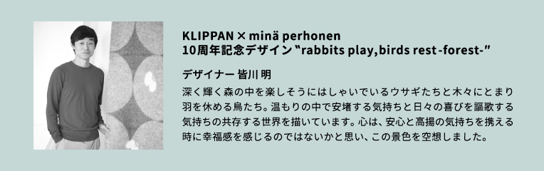 デザイナー 皆川 明／ファッションデザイナー。1995年に〈mina perhonen(ミナ ペルホネン)〉の前身である〈mina(ミナ)〉を設立。ハンドドローイングを主とする手作業の図案によるテキスタイルデザインを中心に、衣服をはじめ、家具や器、店舗や宿の空間ディレクションなど、日常に寄り添うデザイン活動を行う。