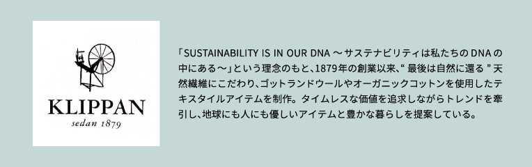 「SUSTAINABILITY IS IN OUR DNA ～サステナビリティは私たちのDNAの中にある～」という理念のもと、1879年の創業以来、“最後は自然に還る” 天然繊維にこだわり、ゴットランドウールやオーガニックコットンを使用したテキスタイルアイテムを制作。タイムレスな価値を追求しながらトレンドを牽引し、地球にも人にも優しいアイテムと豊かな暮らしを提案している。