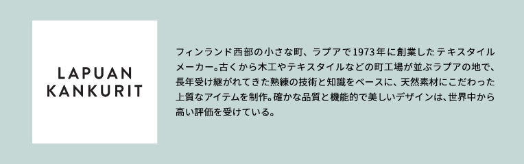 フィンランド西部の小さな町、ラプアで1973年に創業したテキスタイルメーカー。古くから木工やテキスタイルなどの町工場が並ぶラプアの地で、長年受け継がれてきた熟練の技術と知識をベースに、天然素材にこだわった上質なアイテムを制作。確かな品質と機能的で美しいデザインは、世界中から高い評価を受けている。